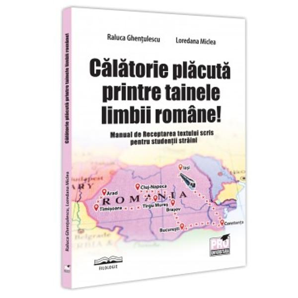 Calatorie placuta printre tainele limbii romane Manualul de Receptarea textului scris pentru studentii straini aduce numeroase noutati si o perspectiva permisiva insemnata asupra invatarii limbii romane de catre studentii straini avand ca principale obiective informarea invatarea pregatirea temeinica si afilierea cercetarii studentilor de la APLR – Anul Pregatitor de Limba Romana pentru straini si militand pentru finalitatea ca acestia sa ajunga la 