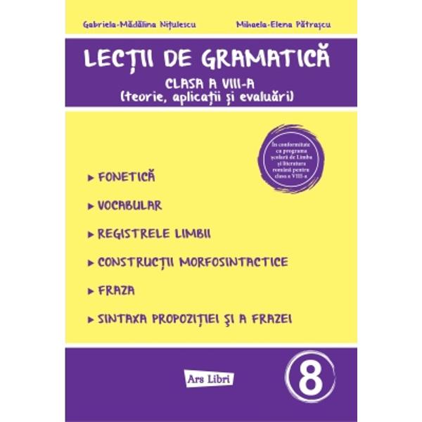 Lec&539;ii de gramatic&259; pentru clasa a VIII-a este o lucrare conceput&259; în strict&259; conformitate cu programa &537;colar&259; de Limba &537;i literatura român&259; oferind elevilor explica&539;ii teoretice clare exerci&539;ii variate &537;i teste de verificare menite s&259; consolideze cuno&537;tin&539;ele Este realizat&259; în conformitate cu programa &537;colar&259; de Limba &537;i literatura român&259; 