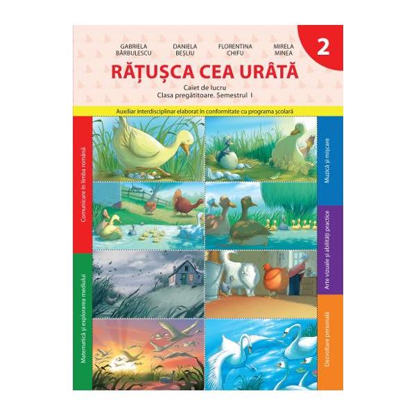 Ratusca cea urata Caiet de lucru pentru clasa pregatitoare semestrul 1 este auxiliar interdisciplinar elaborat in conformitate cu programa scolara• Comunicare in limba romana• Matematica si explorarea mediului• Muzica si miscare• Arte si vizuale si abilitati practice• Dezvoltare personala