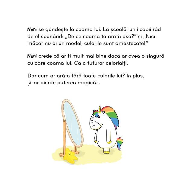 Noni este un mic unicorn ca to&539;i ceilal&539;i doar c&259; p&259;rul din coama sa î&537;i schimb&259; culorile în func&539;ie de emo&539;iile saleDar ast&259;zi Noni se simte nesigur &537;i începe s&259; se îndoiasc&259; de el însu&537;i Întreb&259;rile &537;i criticile celor din jur îi &537;terg culorile… &537;i îi r&259;pesc încrederea în sineÎns&259; cu r&259;bdare 