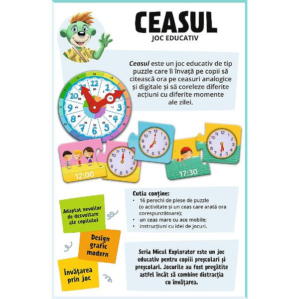Jocul educativ &bdquoCeasul  Micul Explorator&rdquo este conceput pentru ai ajuta pe copii sa invete notiunile de baza legat de timp intr-un mod interactiv si usor de inteles Prin folosirea unui ceas ilustrat cu limbile mobile si a pieselor tip puzzle care asociaza orele cu activitati zilnice cei mici invata sa recunoasca ora sa faca legatura intre momentele zilei si rutina lor si sa isi dezvolte gandirea logica Jocul stimuleaza abilitatile matematice concentrarea si atentia 